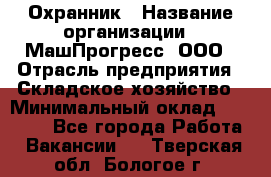 Охранник › Название организации ­ МашПрогресс, ООО › Отрасль предприятия ­ Складское хозяйство › Минимальный оклад ­ 20 000 - Все города Работа » Вакансии   . Тверская обл.,Бологое г.